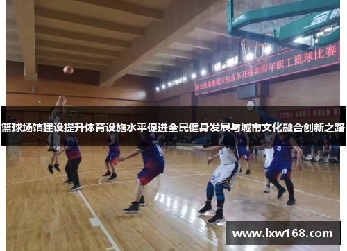 篮球场馆建设提升体育设施水平促进全民健身发展与城市文化融合创新之路