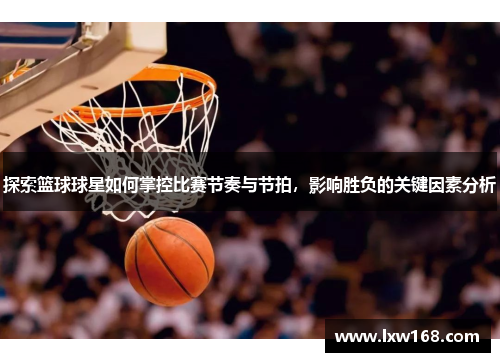 探索篮球球星如何掌控比赛节奏与节拍，影响胜负的关键因素分析