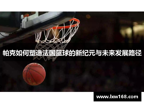 帕克如何塑造法国篮球的新纪元与未来发展路径