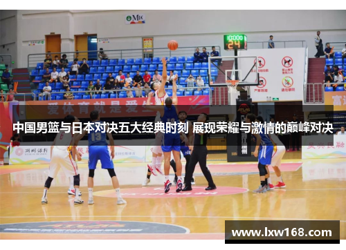 中国男篮与日本对决五大经典时刻 展现荣耀与激情的巅峰对决