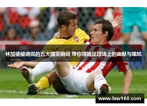 林加德被调侃的五大搞笑瞬间 带你领略足球场上的幽默与尴尬 林加德被调侃的五大搞笑瞬间 带你领略足球场上的幽默与尴尬