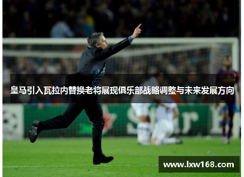 皇马引入瓦拉内替换老将展现俱乐部战略调整与未来发展方向