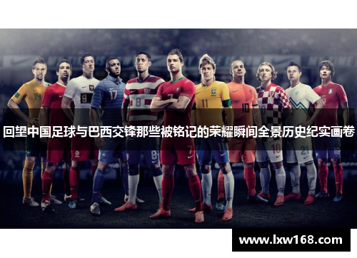 回望中国足球与巴西交锋那些被铭记的荣耀瞬间全景历史纪实画卷 回望中国足球与巴西交锋那些被铭记的荣耀瞬间全景历史纪实画卷