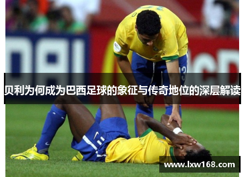 贝利为何成为巴西足球的象征与传奇地位的深层解读